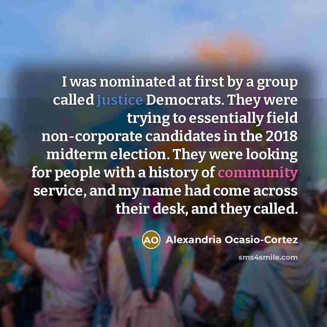 “I was nominated at first by a group called Justice Democrats. They were trying to essentially field non-corporate candidates in the 2018 midterm election. They were looking for people with a history of community service, and my name had come across their desk, and they called.” quote by Alexandria Ocasio-Cortez
