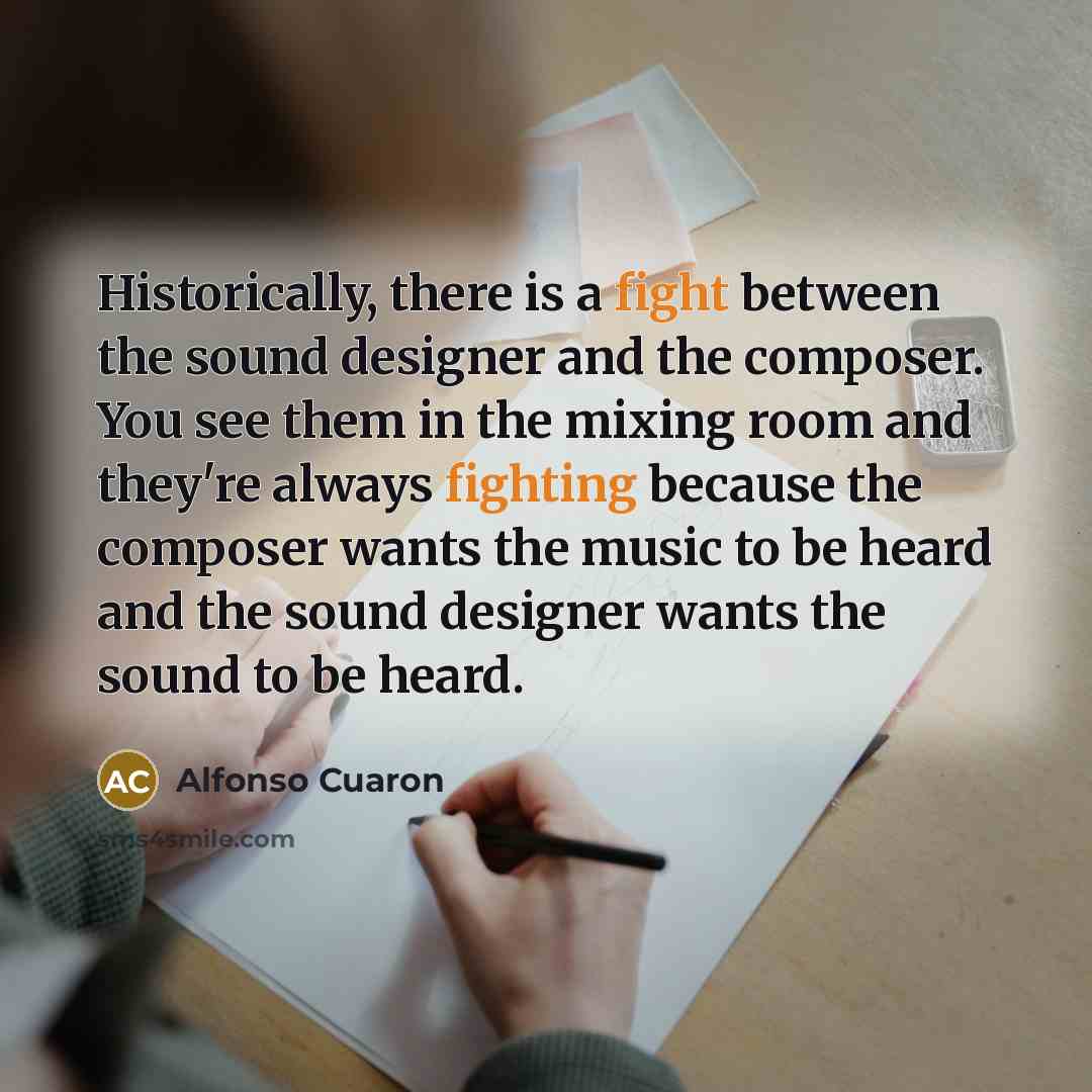 “Historically, there is a fight between the sound designer and the composer. You see them in the mixing room and they're always fighting because the composer wants the music to be heard and the sound designer wants the sound to be heard.” quote by Alfonso Cuaron