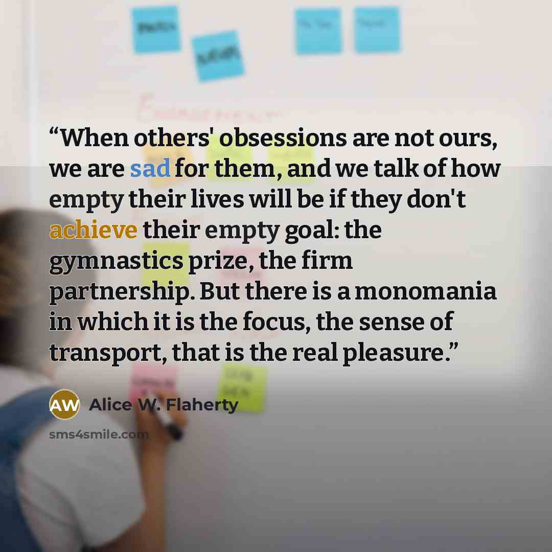 “When others' obsessions are not ours, we are sad for them, and we talk of how empty their lives will be if they don't achieve their empty goal: the gymnastics prize, the firm partnership. But there is a monomania in which it is the focus, the sense of transport, that is the real pleasure.” quote by Alice W. Flaherty