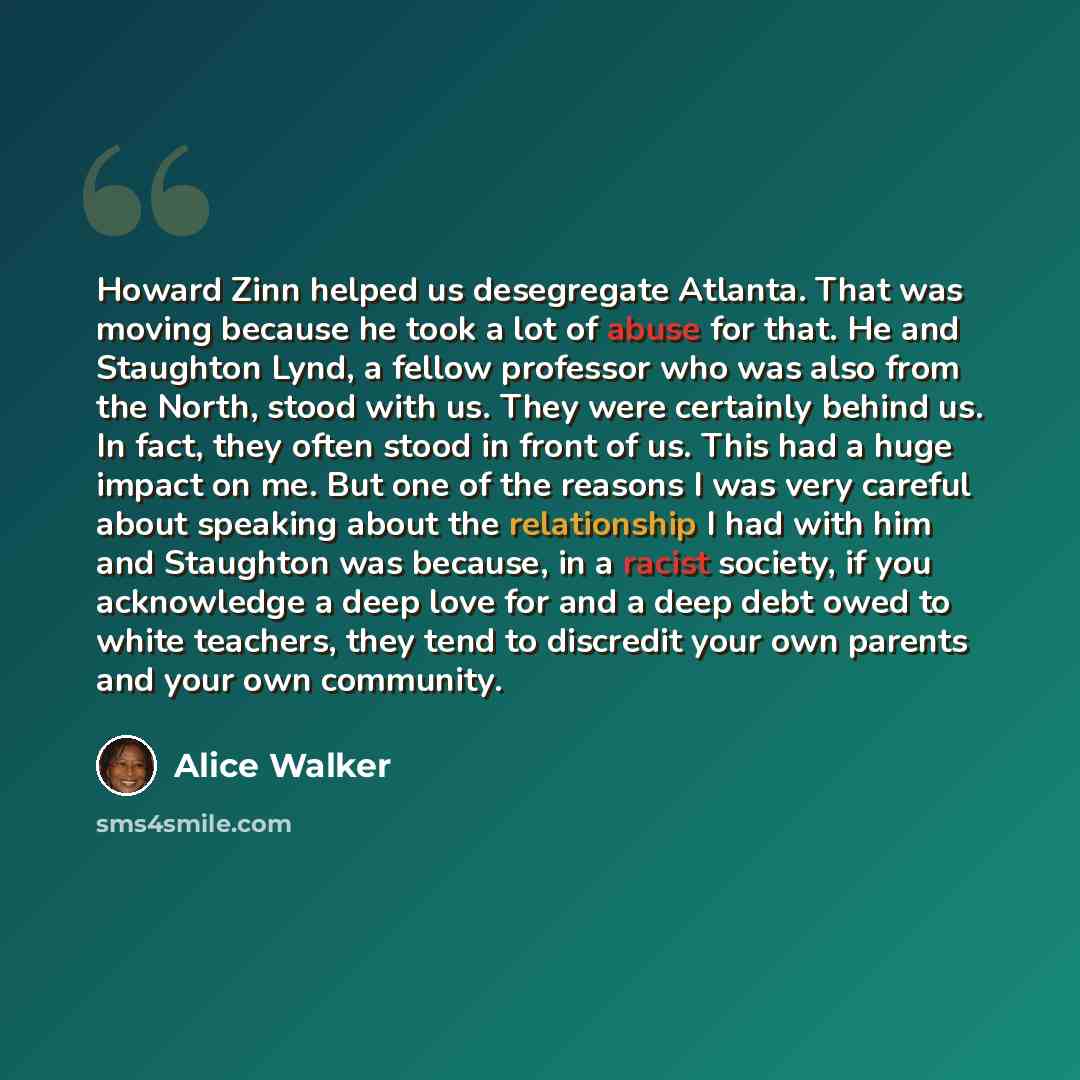 “Howard Zinn helped us desegregate Atlanta. That was moving because he took a lot of abuse for that. He and Staughton Lynd, a fellow professor who was also from the North, stood with us. They were certainly behind us. In fact, they often stood in front of us. This had a huge impact on me. But one…” quote by Alice Walker
