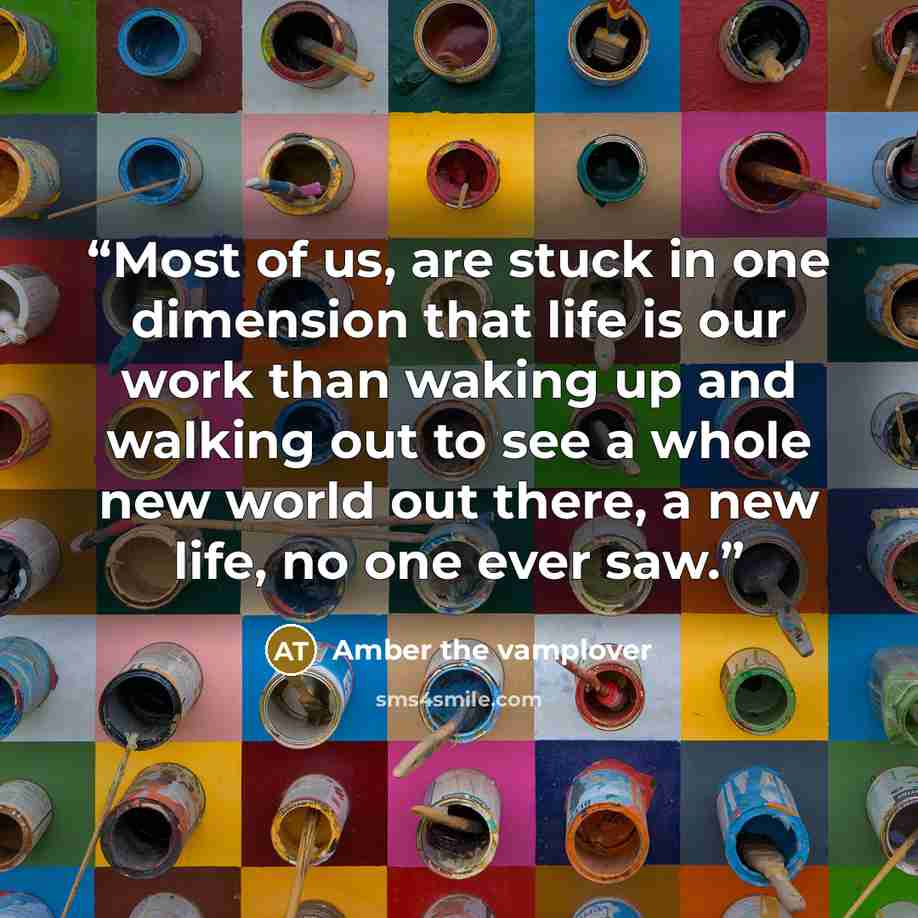 “Most of us, are stuck in one dimension that life is our work than waking up and walking out to see a whole new world out there, a new life, no one ever saw.” quote by Amber the vamplover