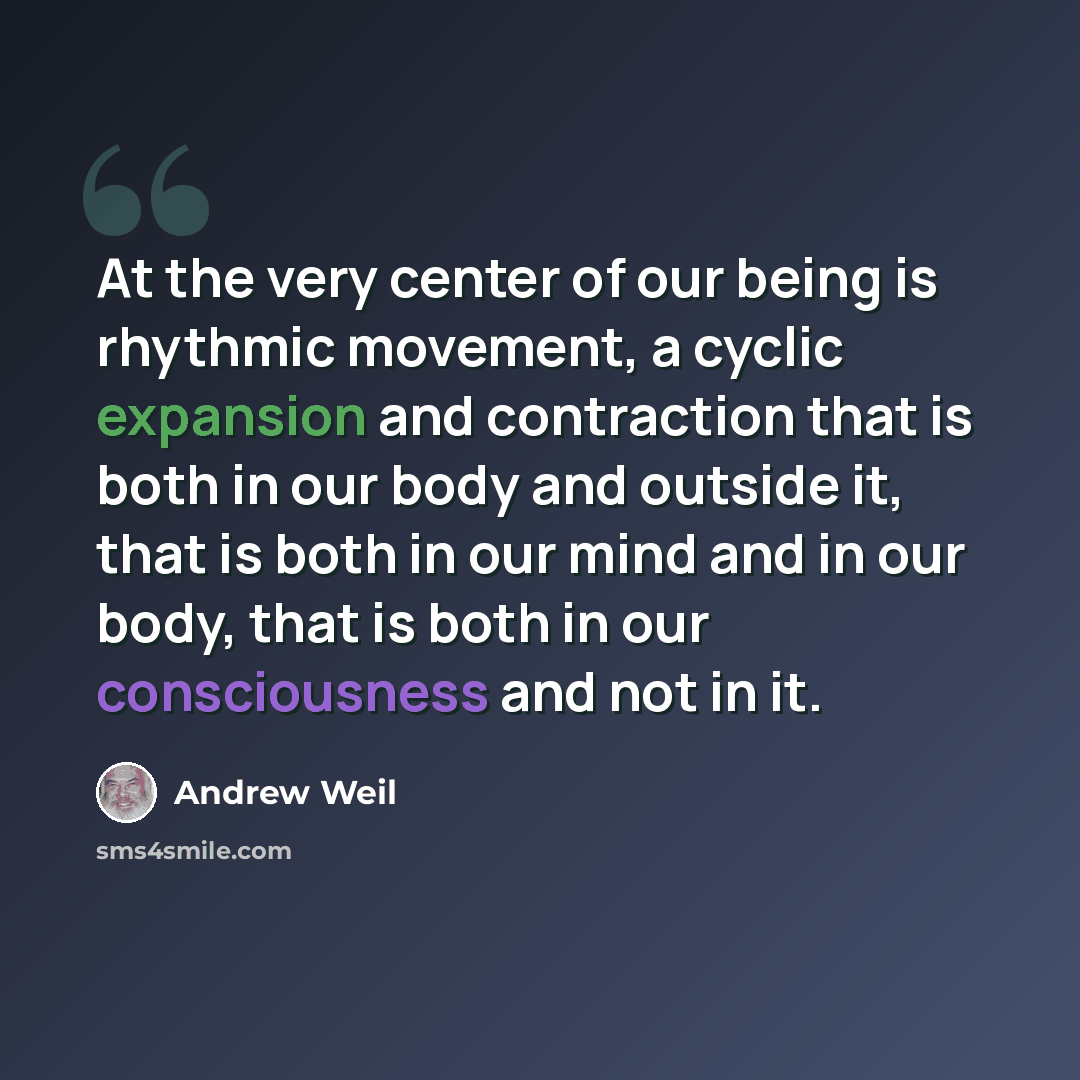 “At the very center of our being is rhythmic movement, a cyclic expansion and contraction that is both in our body and outside it, that is both in our mind and in our body, that is both in our consciousness and not in it.” quote by Andrew Weil