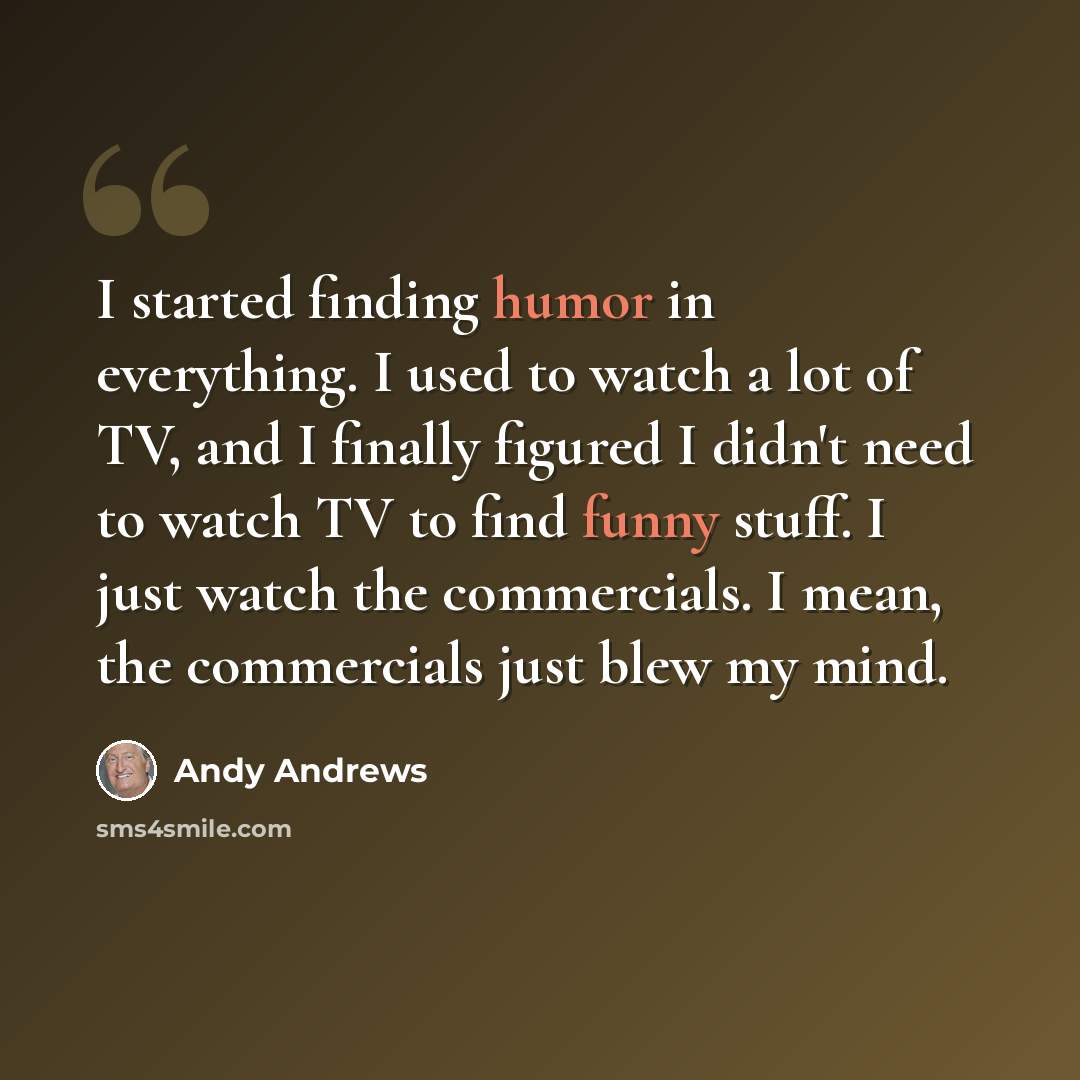 “I started finding humor in everything. I used to watch a lot of TV, and I finally figured I didn't need to watch TV to find funny stuff. I just watch the commercials. I mean, the commercials just blew my mind.” quote by Andy Andrews