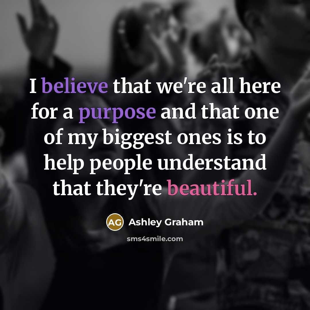 “I believe that we're all here for a purpose and that one of my biggest ones is to help people understand that they're beautiful.” quote by Ashley Graham
