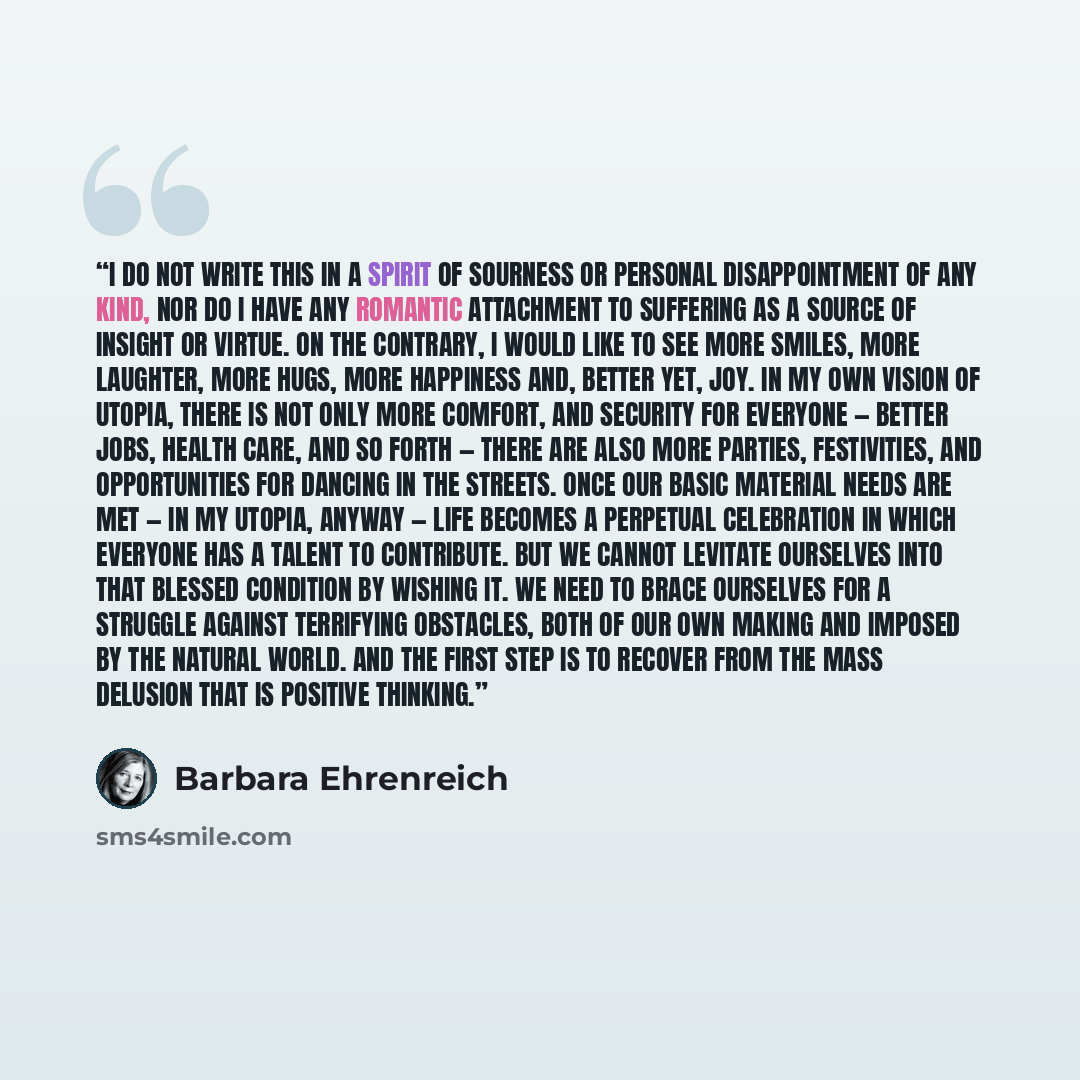 “I do not write this in a spirit of sourness or personal disappointment of any kind, nor do I have any romantic attachment to suffering as a source of insight or virtue. On the contrary, I would like to see more smiles, more laughter, more hugs, more happiness and, better yet, joy. In my own vision…” quote by Barbara Ehrenreich