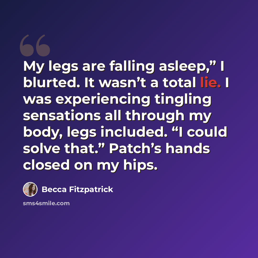 “My legs are falling asleep,” I blurted. It wasn’t a total lie. I was experiencing tingling sensations all through my body, legs included. “I could solve that.” Patch’s hands closed on my hips.” quote by Becca Fitzpatrick