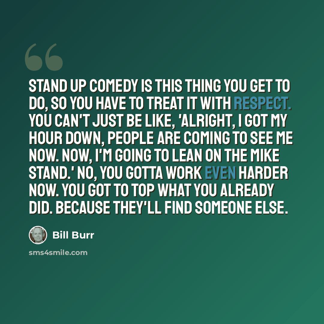 “Stand up comedy is this thing you get to do, so you have to treat it with respect. You can't just be like, 'Alright, I got my hour down, people are coming to see me now. Now, I'm going to lean on the mike stand.' No, you gotta work even harder now. You got to top what you already did. Because…” quote by Bill Burr