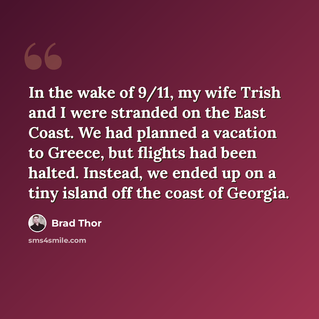 “In the wake of 9/11, my wife Trish and I were stranded on the East Coast. We had planned a vacation to Greece, but flights had been halted. Instead, we ended up on a tiny island off the coast of Georgia.” quote by Brad Thor