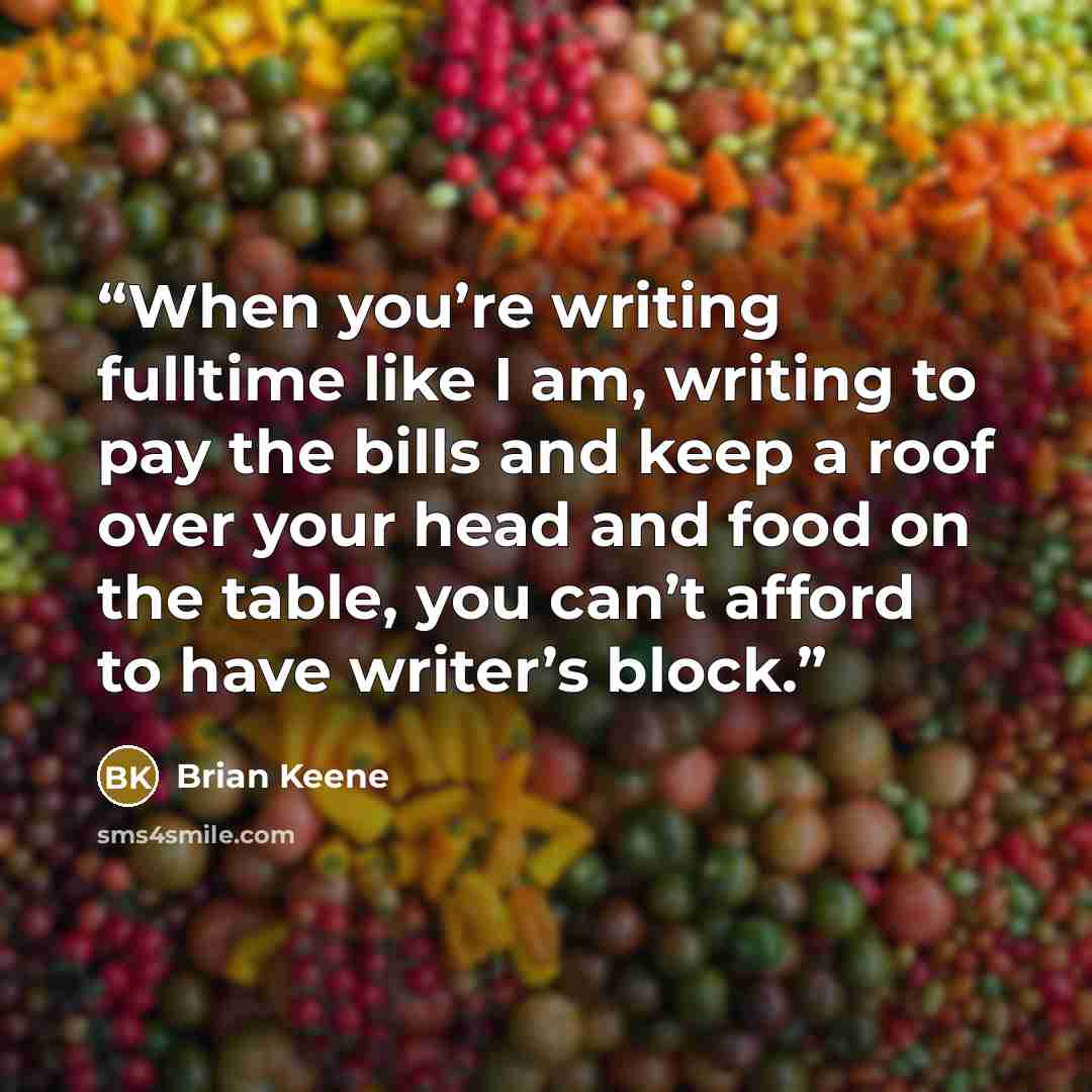 “When you’re writing fulltime like I am, writing to pay the bills and keep a roof over your head and food on the table, you can’t afford to have writer’s block.” quote by Brian Keene