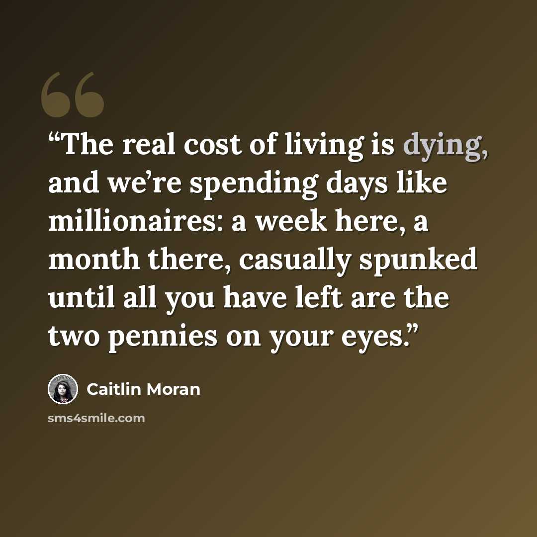 “The real cost of living is dying, and we’re spending days like millionaires: a week here, a month there, casually spunked until all you have left are the two pennies on your eyes.” quote by Caitlin Moran