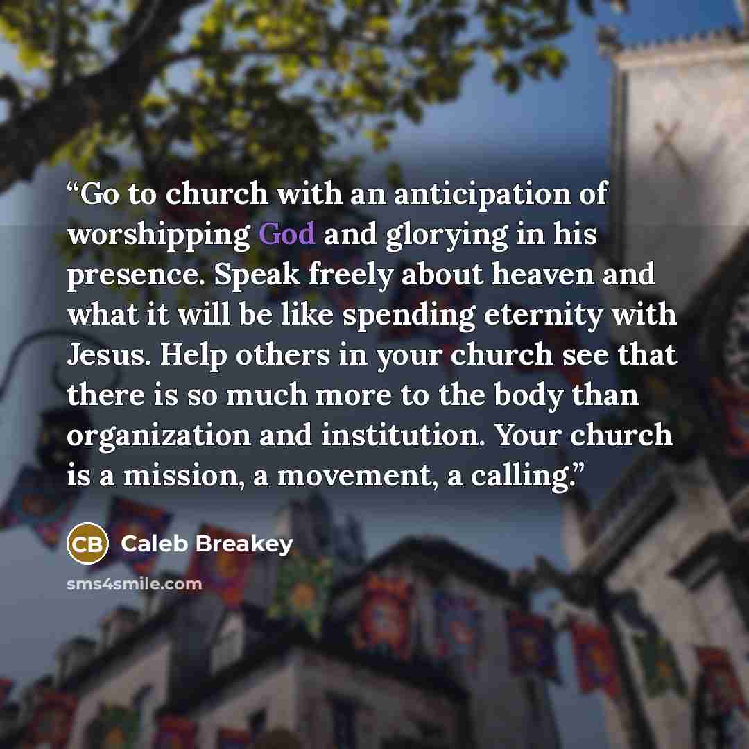 “Go to church with an anticipation of worshipping God and glorying in his presence. Speak freely about heaven and what it will be like spending eternity with Jesus. Help others in your church see that there is so much more to the body than organization and institution. Your church is a mission, a…” quote by Caleb Breakey