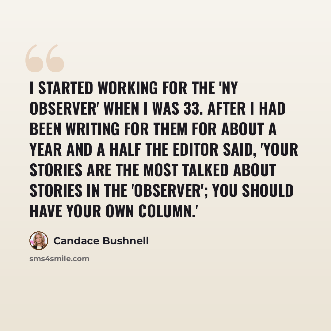 “I started working for the 'NY Observer' when I was 33. After I had been writing for them for about a year and a half the editor said, 'Your stories are the most talked about stories in the 'Observer'; you should have your own column.'” quote by Candace Bushnell