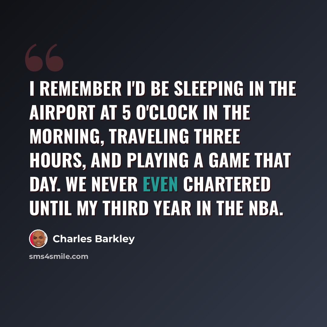 “I remember I'd be sleeping in the airport at 5 o'clock in the morning, traveling three hours, and playing a game that day. We never even chartered until my third year in the NBA.” quote by Charles Barkley