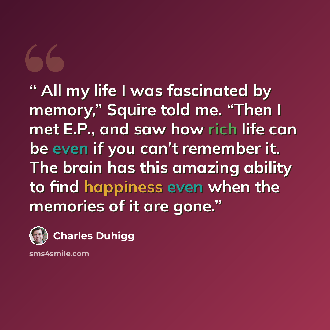 “All my life I was fascinated by memory,” Squire told me. “Then I met E.P., and saw how rich life can be even if you can’t remember it. The brain has this amazing ability to find happiness even when the memories of it are gone.” quote by Charles Duhigg
