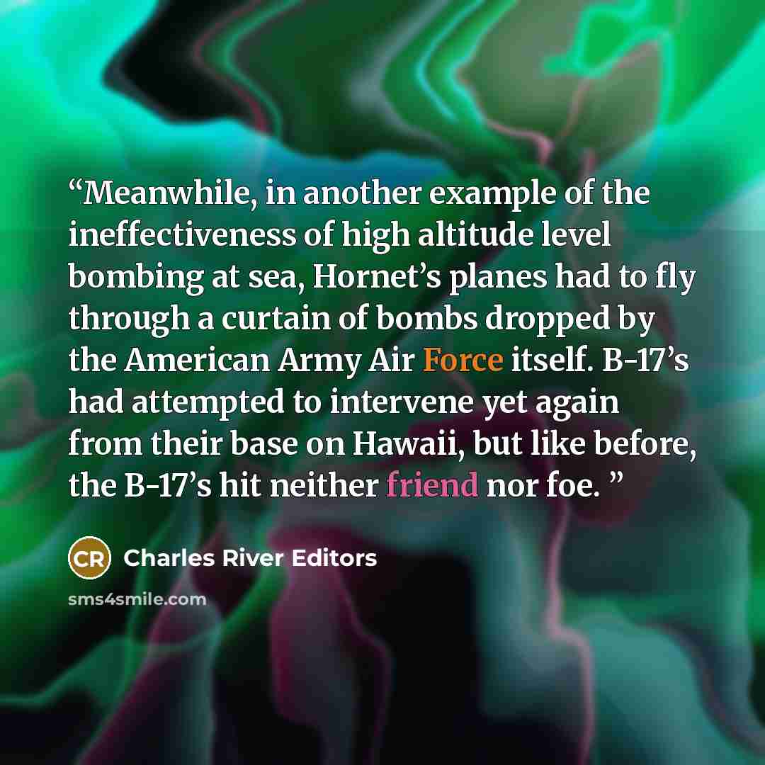 “Meanwhile, in another example of the ineffectiveness of high altitude level bombing at sea, Hornet’s planes had to fly through a curtain of bombs dropped by the American Army Air Force itself. B-17’s had attempted to intervene yet again from their base on Hawaii, but like before, the B-17’s hit…” quote by Charles River Editors
