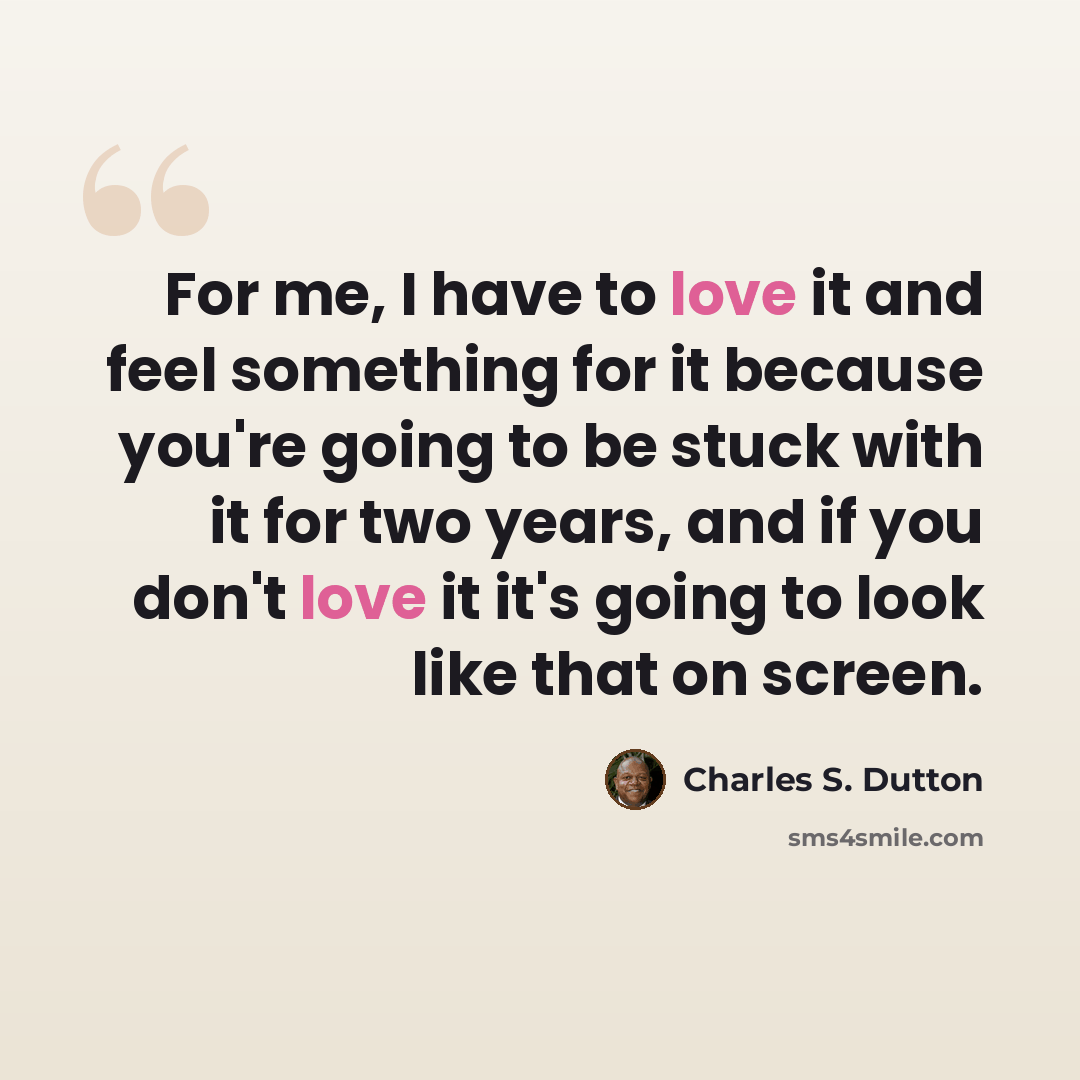 “For me, I have to love it and feel something for it because you're going to be stuck with it for two years, and if you don't love it it's going to look like that on screen.” quote by Charles S. Dutton
