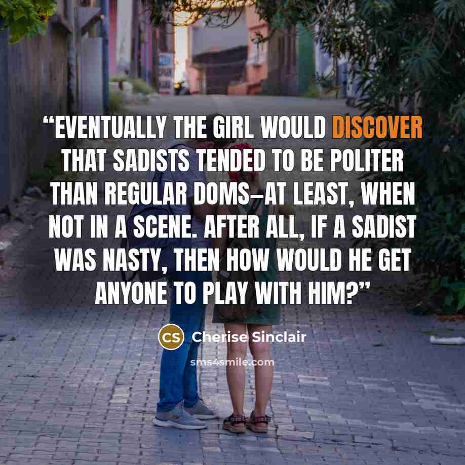 “Eventually the girl would discover that sadists tended to be politer than regular Doms—at least, when not in a scene. After all, if a sadist was nasty, then how would he get anyone to play with him?” quote by Cherise Sinclair