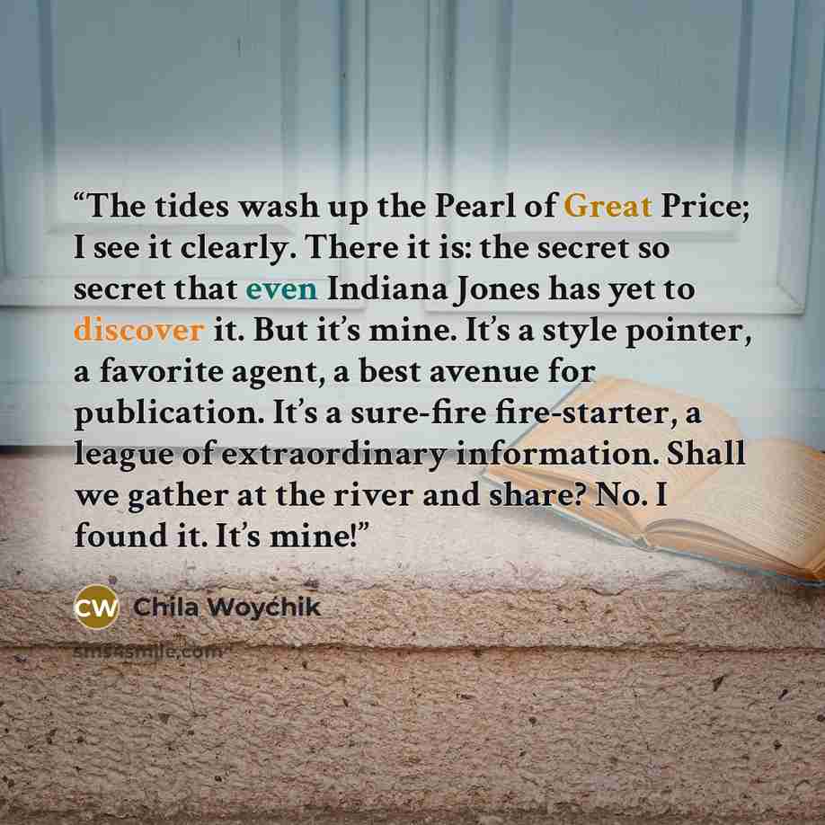 “The tides wash up the Pearl of Great Price; I see it clearly. There it is: the secret so secret that even Indiana Jones has yet to discover it. But it’s mine. It’s a style pointer, a favorite agent, a best avenue for publication. It’s a sure-fire fire-starter, a league of extraordinary…” quote by Chila Woychik
