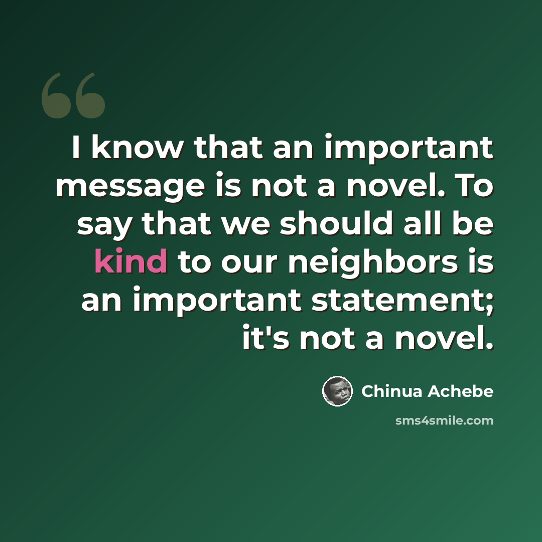 “I know that an important message is not a novel. To say that we should all be kind to our neighbors is an important statement; it's not a novel.” quote by Chinua Achebe
