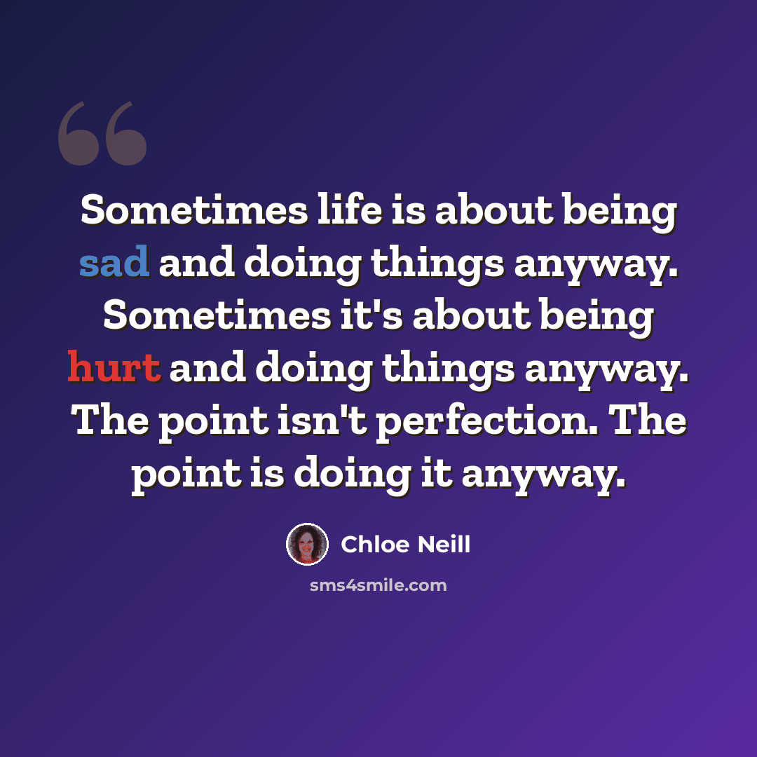 “Sometimes life is about being sad and doing things anyway. Sometimes it's about being hurt and doing things anyway. The point isn't perfection. The point is doing it anyway.” quote by Chloe Neill