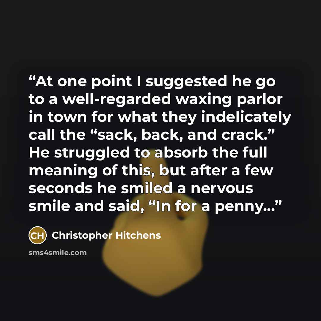 “At one point I suggested he go to a well-regarded waxing parlor in town for what they indelicately call the “sack, back, and crack.” He struggled to absorb the full meaning of this, but after a few seconds he smiled a nervous smile and said, “In for a penny…” quote by Christopher Hitchens