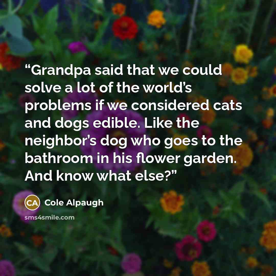 “Grandpa said that we could solve a lot of the world’s problems if we considered cats and dogs edible. Like the neighbor’s dog who goes to the bathroom in his flower garden. And know what else?” quote by Cole Alpaugh