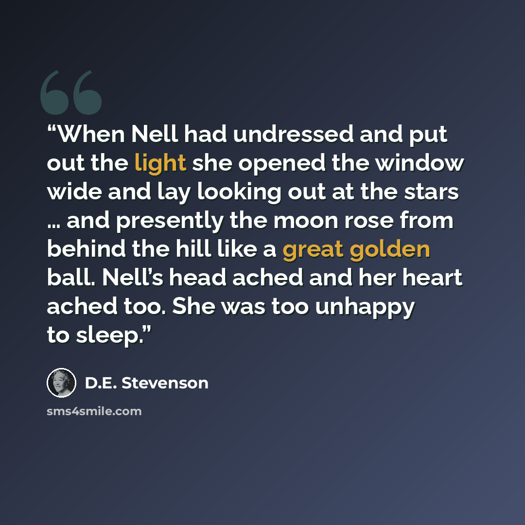 “When Nell had undressed and put out the light she opened the window wide and lay looking out at the stars … and presently the moon rose from behind the hill like a great golden ball. Nell’s head ached and her heart ached too. She was too unhappy to sleep.” quote by D.E. Stevenson