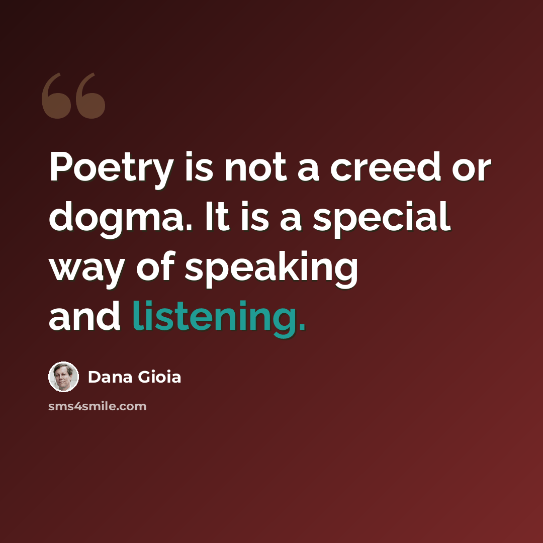 “Poetry is not a creed or dogma. It is a special way of speaking and listening.” quote by Dana Gioia