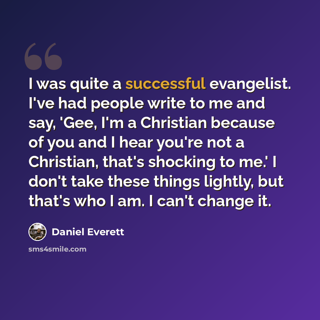 “I was quite a successful evangelist. I've had people write to me and say, 'Gee, I'm a Christian because of you and I hear you're not a Christian, that's shocking to me.' I don't take these things lightly, but that's who I am. I can't change it.” quote by Daniel Everett