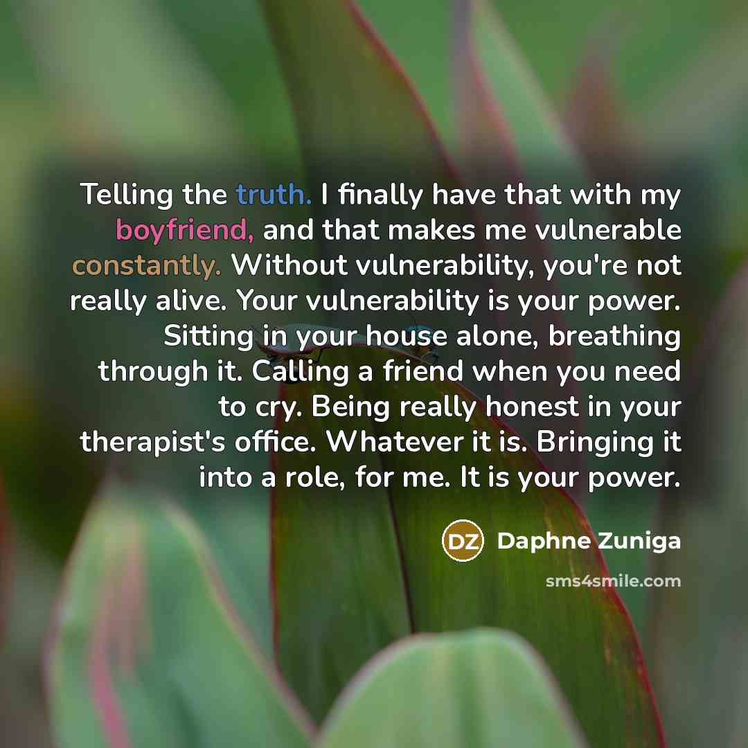 “Telling the truth. I finally have that with my boyfriend, and that makes me vulnerable constantly. Without vulnerability, you're not really alive. Your vulnerability is your power. Sitting in your house alone, breathing through it. Calling a friend when you need to cry. Being really honest in your…” quote by Daphne Zuniga