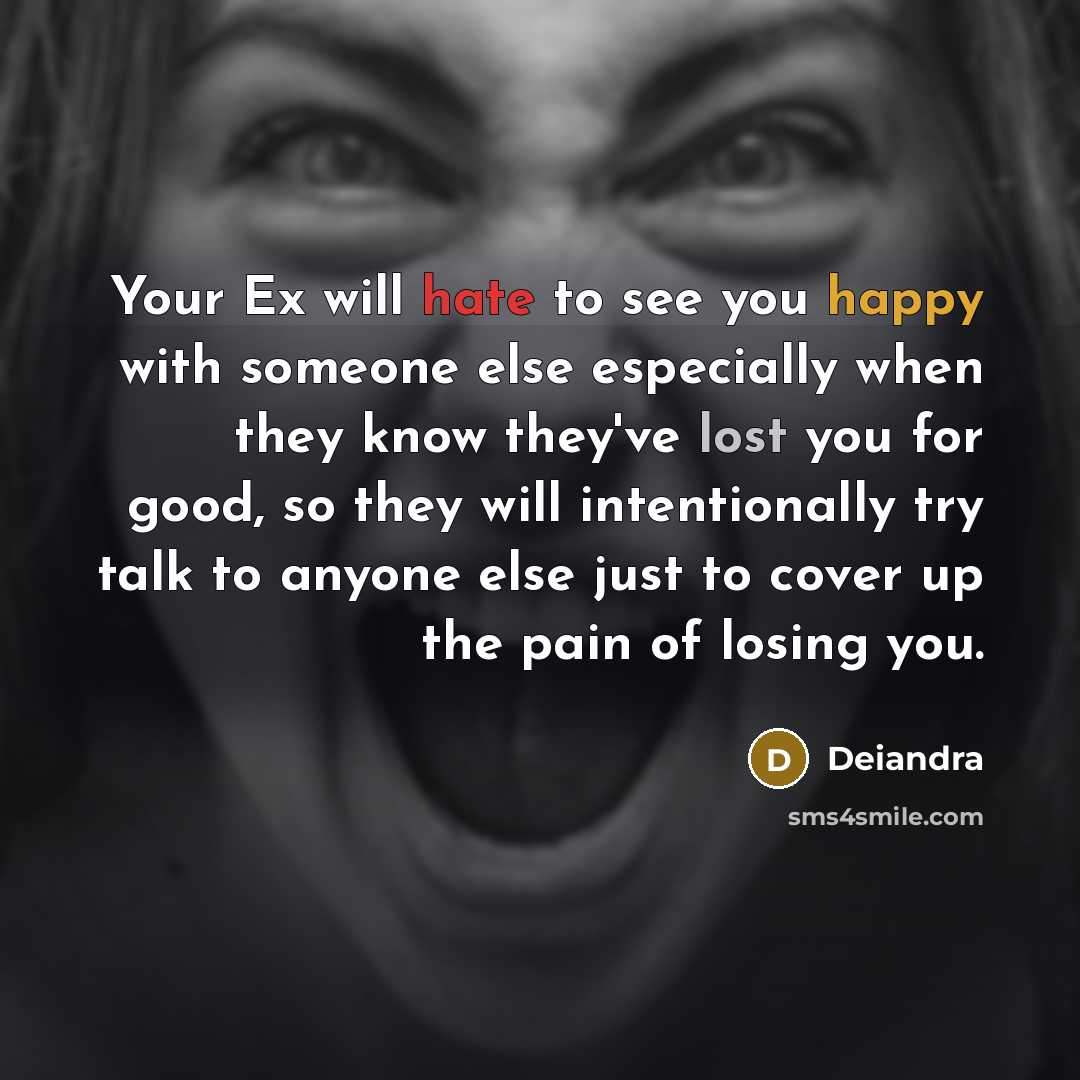 “Your Ex will hate to see you happy with someone else especially when they know they've lost you for good, so they will intentionally try talk to anyone else just to cover up the pain of losing you.” quote by Deiandra