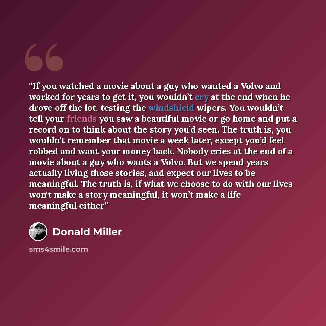 “If you watched a movie about a guy who wanted a Volvo and worked for years to get it, you wouldn’t cry at the end when he drove off the lot, testing the windshield wipers. You wouldn’t tell your friends you saw a beautiful movie or go home and put a record on to think about the story you’d seen…” quote by Donald Miller
