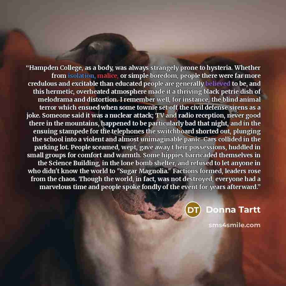 “Hampden College, as a body, was always strangely prone to hysteria. Whether from isolation, malice, or simple boredom, people there were far more credulous and excitable than educated people are generally believed to be, and this hermetic, overheated atmosphere made it a thriving black petrie dish…” quote by Donna Tartt