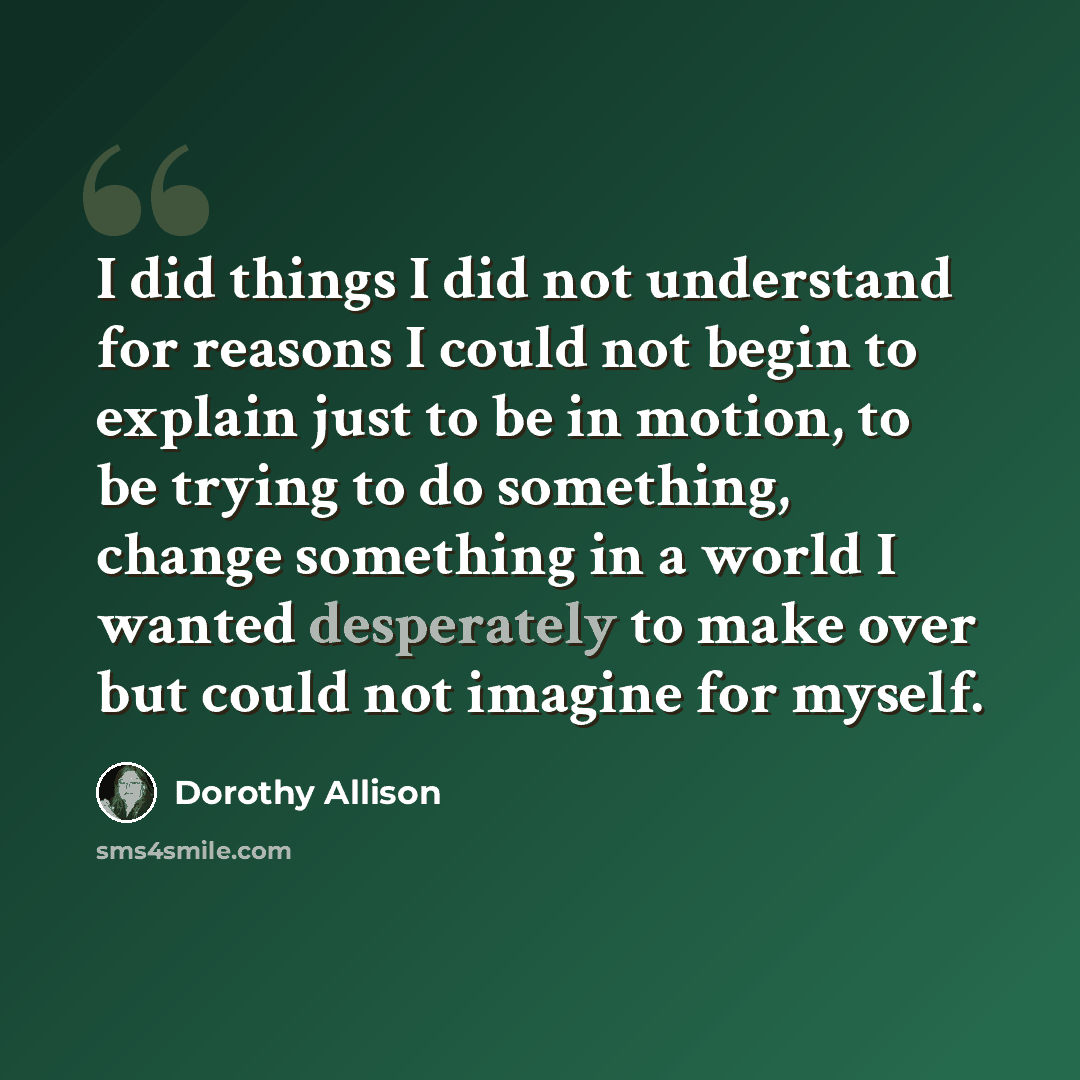 “I did things I did not understand for reasons I could not begin to explain just to be in motion, to be trying to do something, change something in a world I wanted desperately to make over but could not imagine for myself.” quote by Dorothy Allison