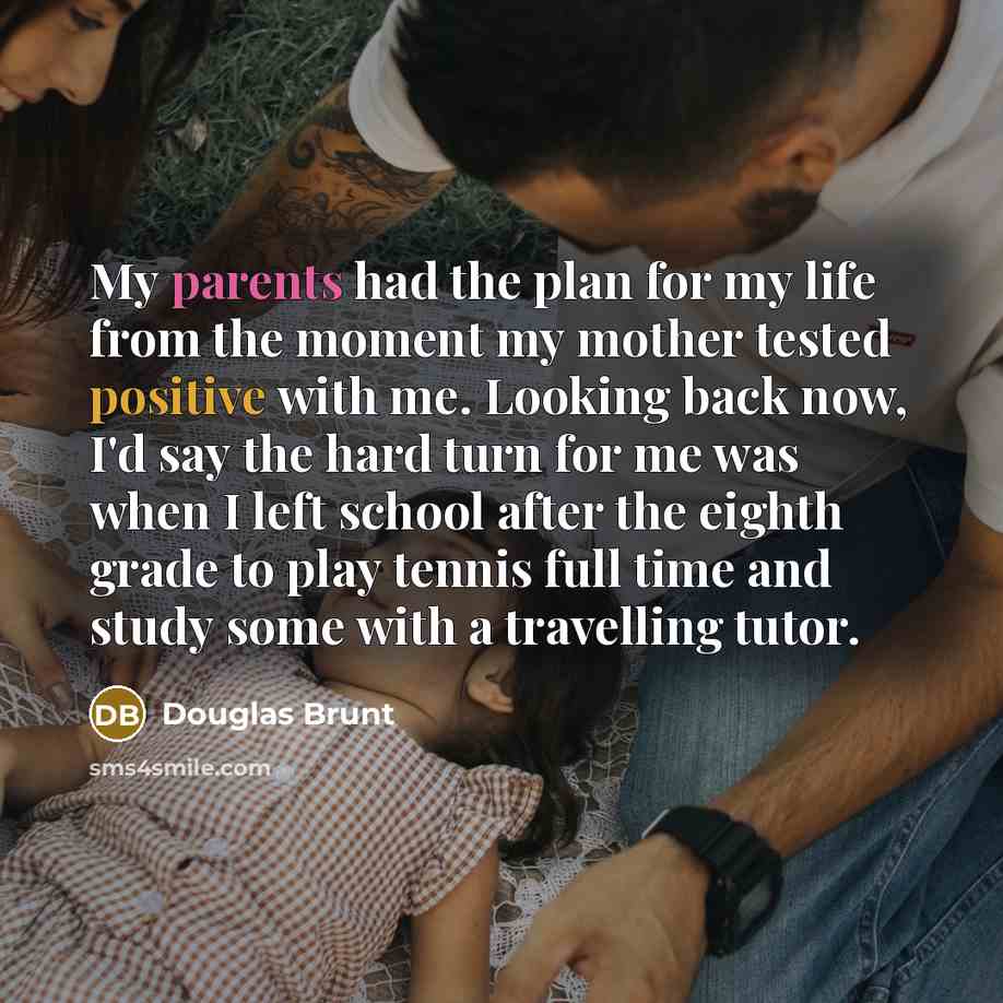 “My parents had the plan for my life from the moment my mother tested positive with me. Looking back now, I'd say the hard turn for me was when I left school after the eighth grade to play tennis full time and study some with a travelling tutor.” quote by Douglas Brunt