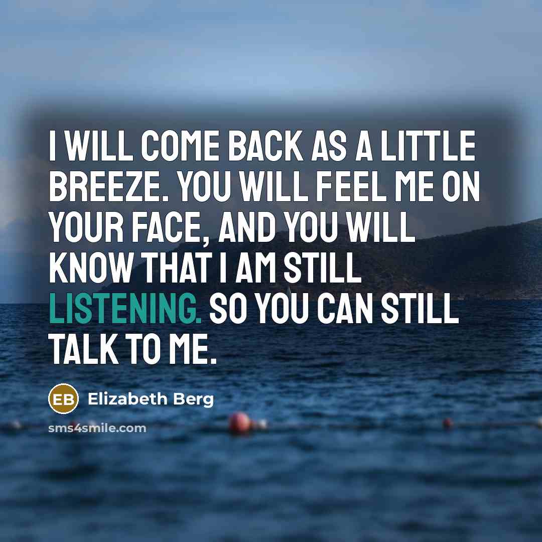 “I will come back as a little breeze. You will feel me on your face, and you will know that I am still listening. So you can still talk to me.” quote by Elizabeth Berg