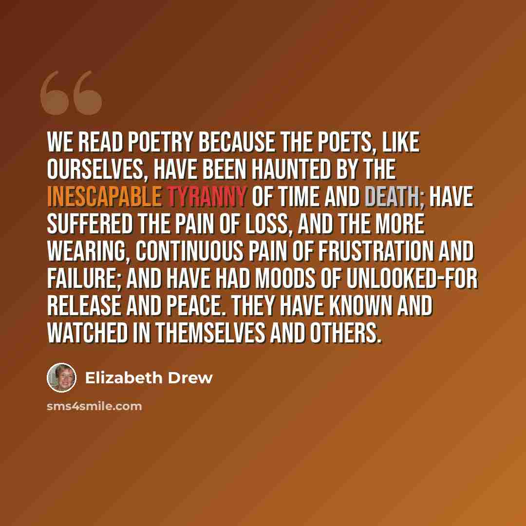 “We read poetry because the poets, like ourselves, have been haunted by the inescapable tyranny of time and death; have suffered the pain of loss, and the more wearing, continuous pain of frustration and failure; and have had moods of unlooked-for release and peace. They have known and watched in…” quote by Elizabeth Drew