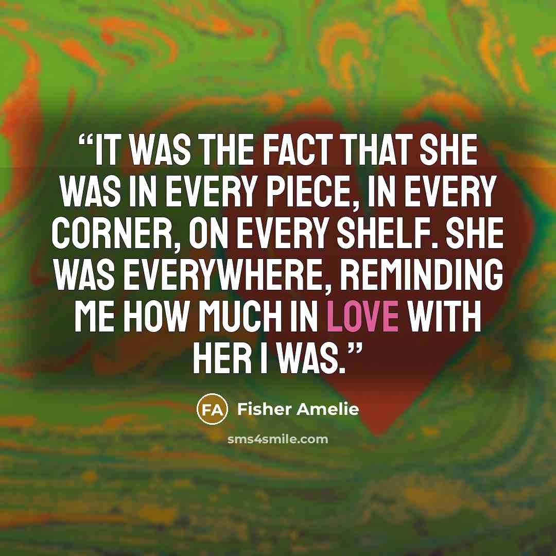“It was the fact that she was in every piece, in every corner, on every shelf. She was everywhere, reminding me how much in love with her I was.” quote by Fisher Amelie
