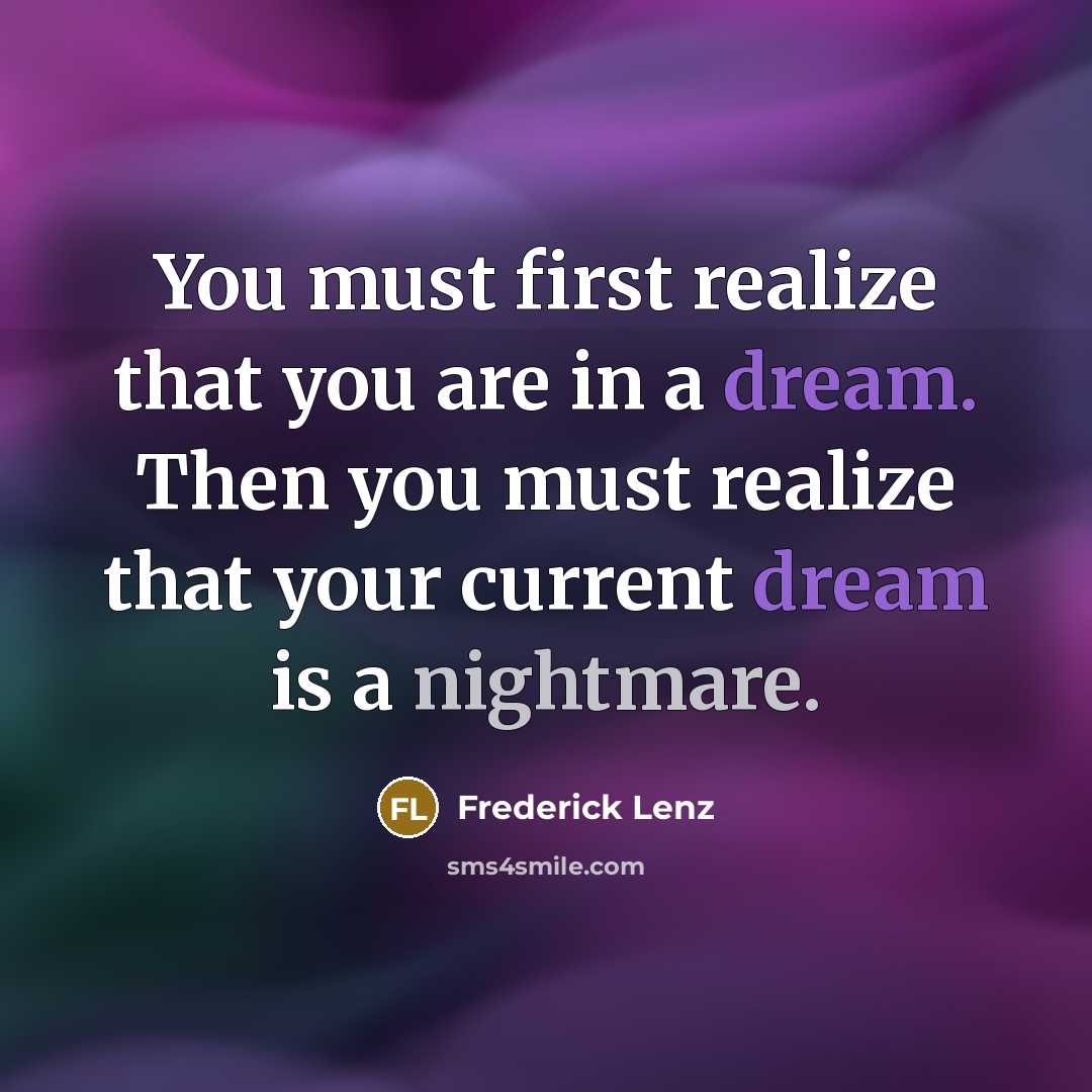 “You must first realize that you are in a dream. Then you must realize that your current dream is a nightmare.” quote by Frederick Lenz