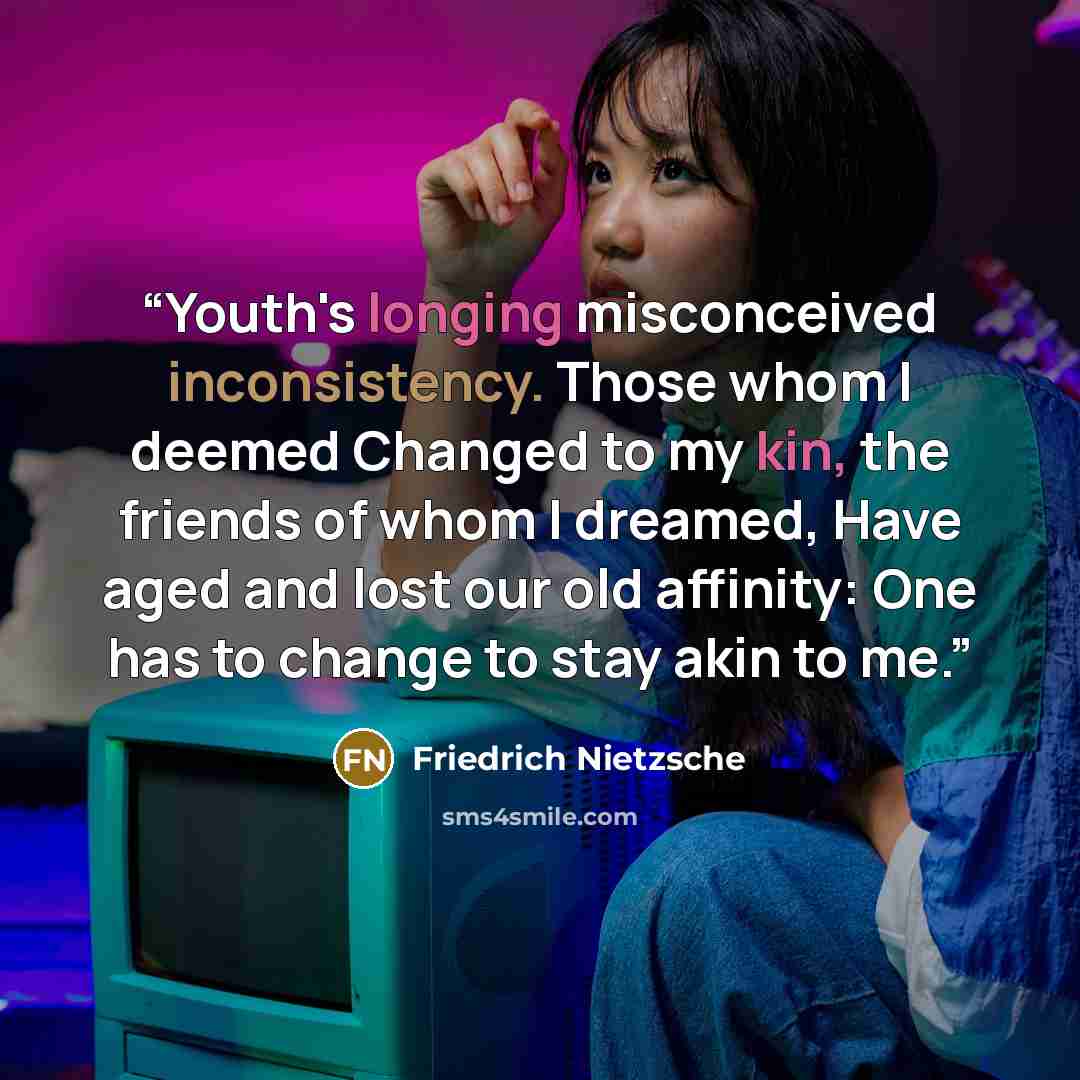 “Youth's longing misconceived inconsistency. Those whom I deemed Changed to my kin, the friends of whom I dreamed, Have aged and lost our old affinity: One has to change to stay akin to me.” quote by Friedrich Nietzsche