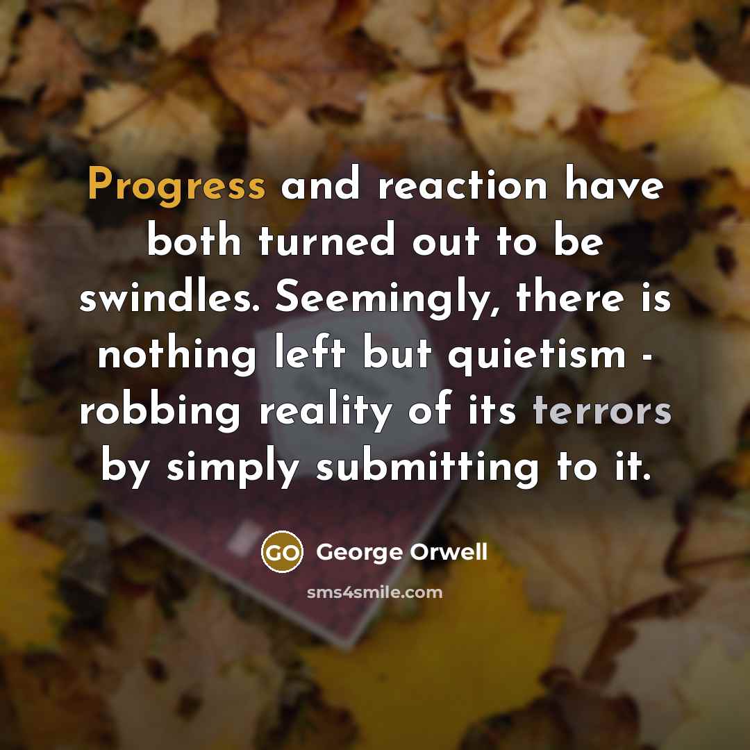 “Progress and reaction have both turned out to be swindles. Seemingly, there is nothing left but quietism - robbing reality of its terrors by simply submitting to it.” quote by George Orwell