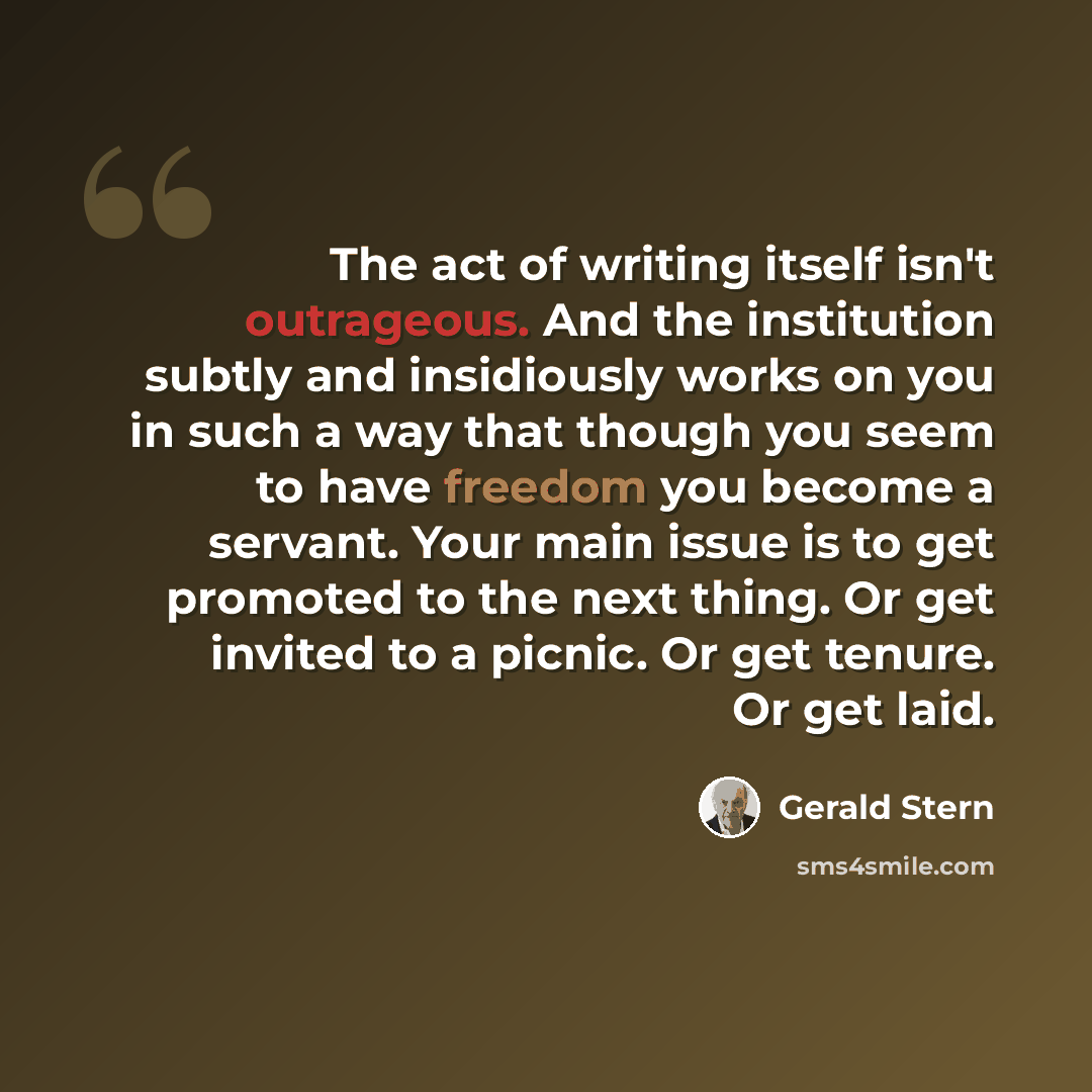 “The act of writing itself isn't outrageous. And the institution subtly and insidiously works on you in such a way that though you seem to have freedom you become a servant. Your main issue is to get promoted to the next thing. Or get invited to a picnic. Or get tenure. Or get laid.” quote by Gerald Stern