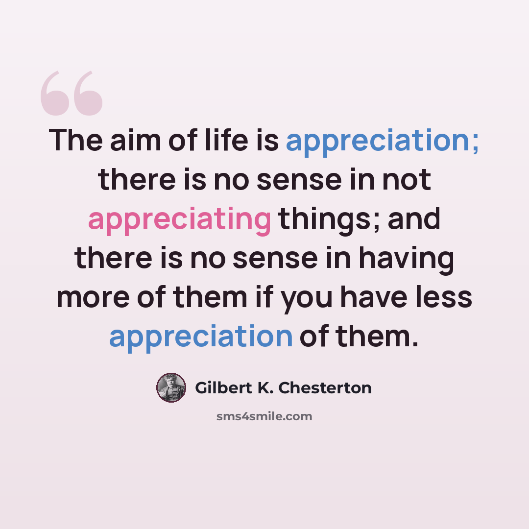 “The aim of life is appreciation; there is no sense in not appreciating things; and there is no sense in having more of them if you have less appreciation of them.” quote by Gilbert K. Chesterton