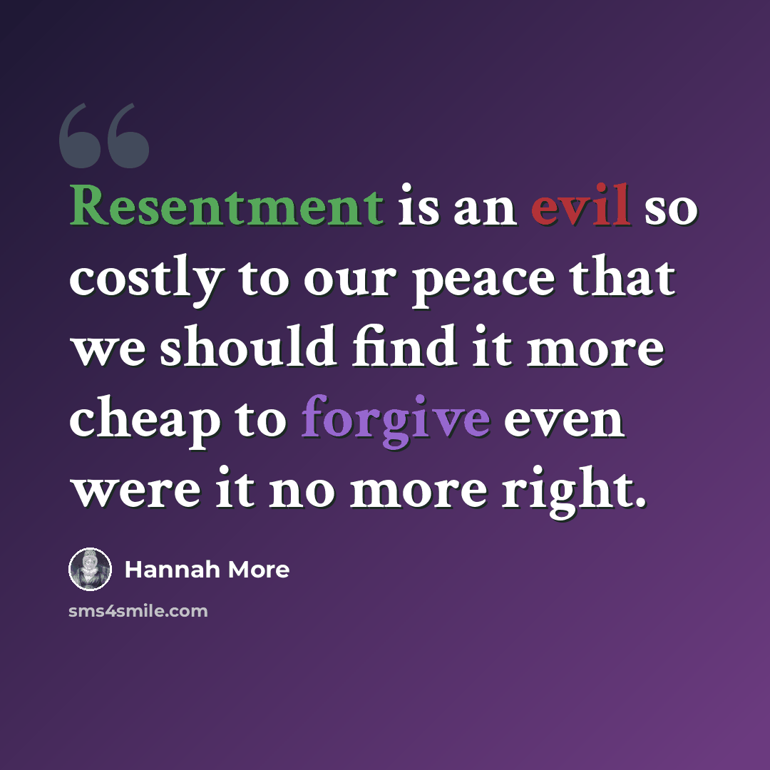 “Resentment is an evil so costly to our peace that we should find it more cheap to forgive even were it no more right.” quote by Hannah More