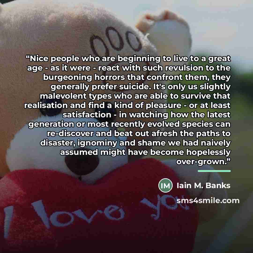 “Nice people who are beginning to live to a great age - as it were - react with such revulsion to the burgeoning horrors that confront them, they generally prefer suicide. It's only us slightly malevolent types who are able to survive that realisation and find a kind of pleasure - or at least…” quote by Iain M. Banks