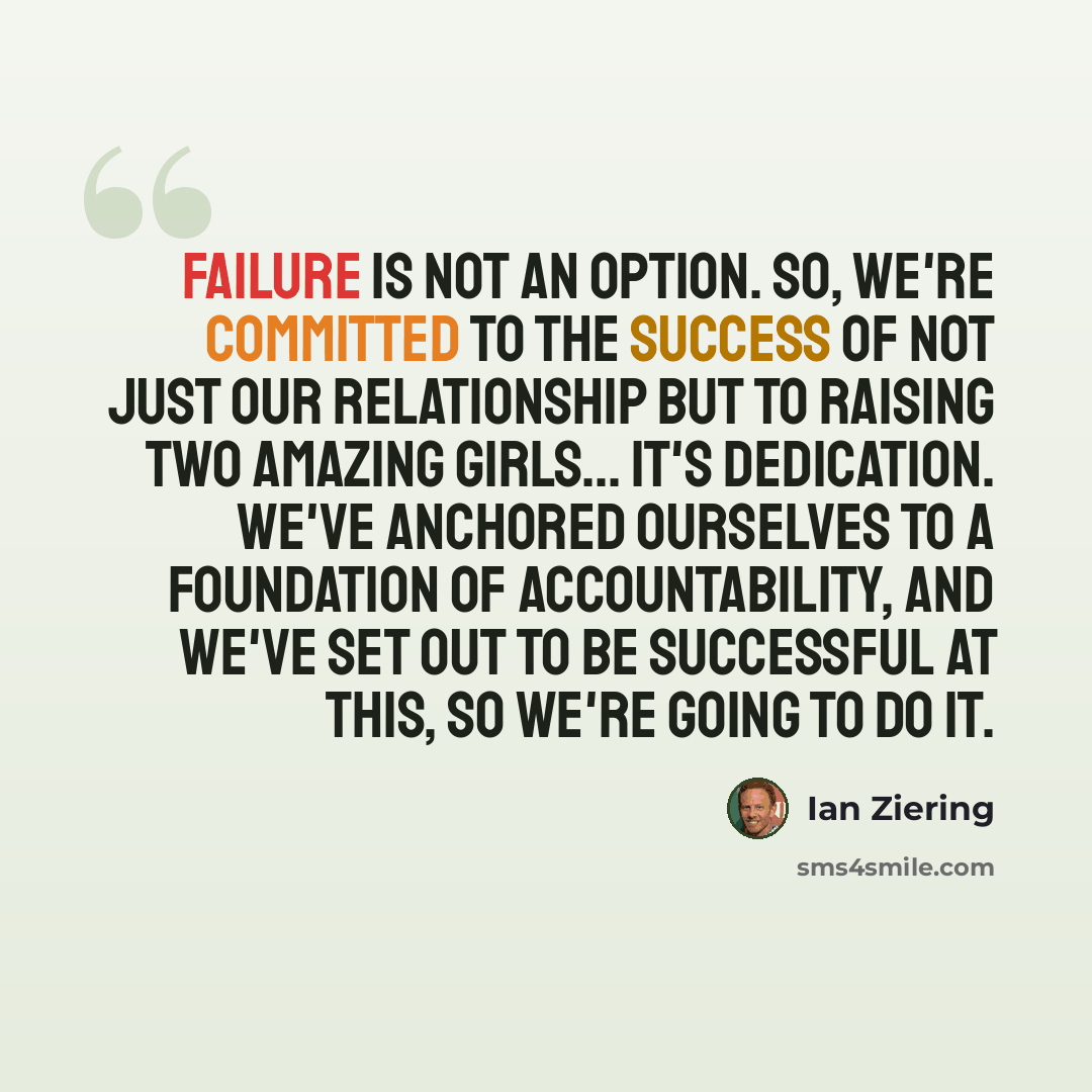 “Failure is not an option. So, we're committed to the success of not just our relationship but to raising two amazing girls... It's dedication. We've anchored ourselves to a foundation of accountability, and we've set out to be successful at this, so we're going to do it.” quote by Ian Ziering