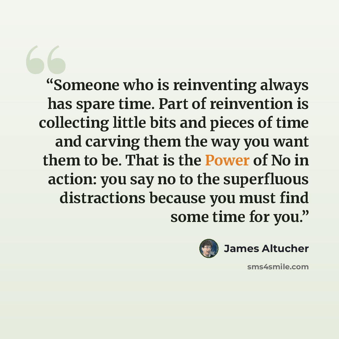 “Someone who is reinventing always has spare time. Part of reinvention is collecting little bits and pieces of time and carving them the way you want them to be. That is the Power of No in action: you say no to the superfluous distractions because you must find some time for you.” quote by James Altucher