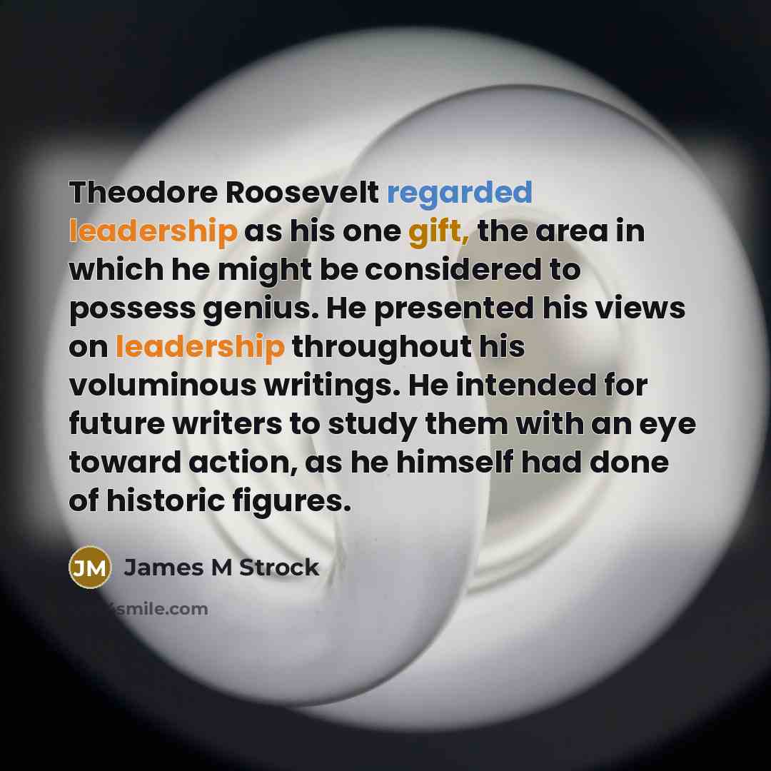 “Theodore Roosevelt regarded leadership as his one gift, the area in which he might be considered to possess genius. He presented his views on leadership throughout his voluminous writings. He intended for future writers to study them with an eye toward action, as he himself had done of historic…” quote by James M Strock