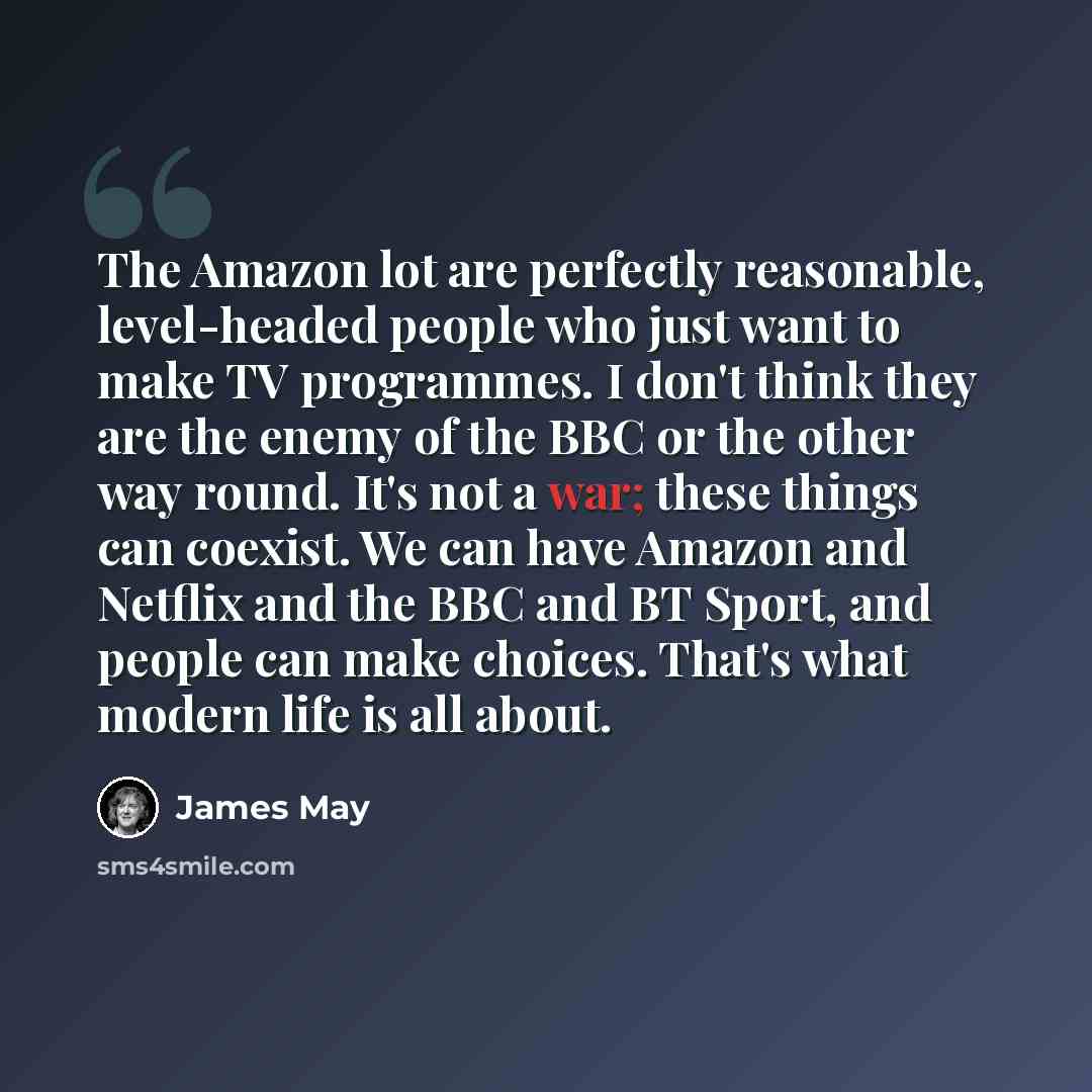 “The Amazon lot are perfectly reasonable, level-headed people who just want to make TV programmes. I don't think they are the enemy of the BBC or the other way round. It's not a war; these things can coexist. We can have Amazon and Netflix and the BBC and BT Sport, and people can make choices…” quote by James May