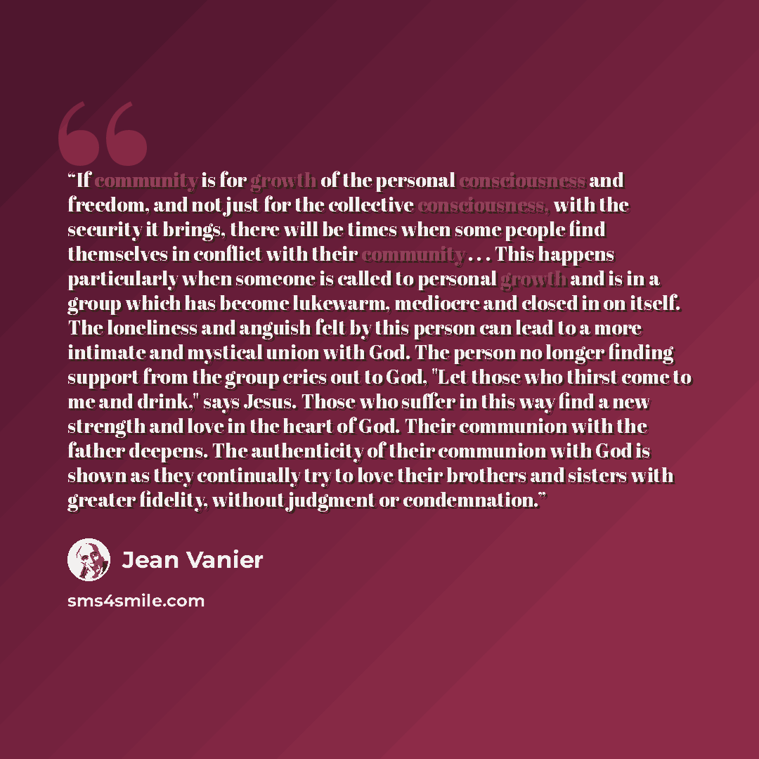“If community is for growth of the personal consciousness and freedom, and not just for the collective consciousness, with the security it brings, there will be times when some people find themselves in conflict with their community . . . This happens particularly when someone is called to personal…” quote by Jean Vanier